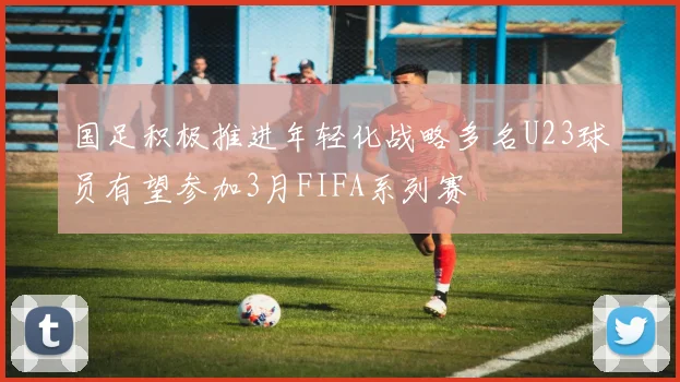 国足积极推进年轻化战略多名U23球员有望参加3月FIFA系列赛