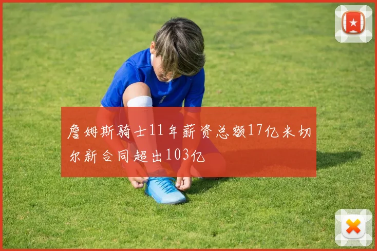 詹姆斯骑士11年薪资总额17亿米切尔新合同超出103亿