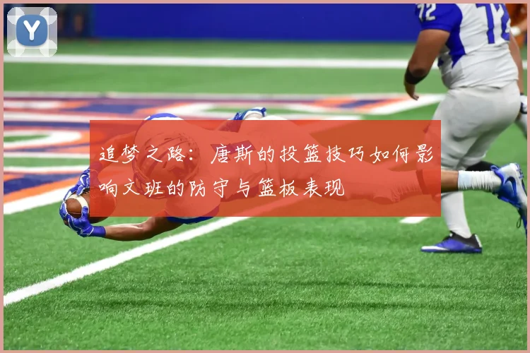 追梦之路：唐斯的投篮技巧如何影响文班的防守与篮板表现