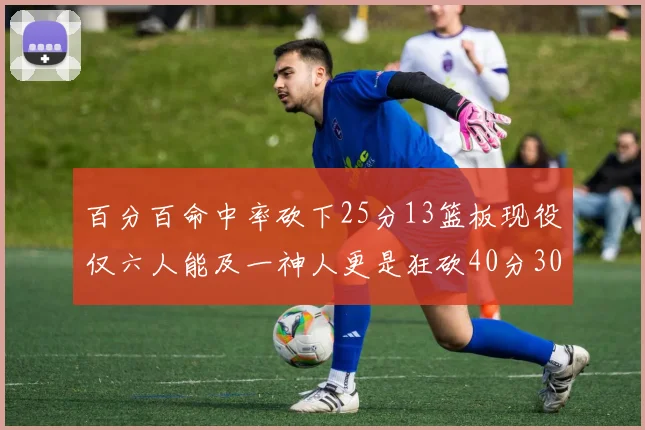 百分百命中率砍下25分13篮板现役仅六人能及一神人更是狂砍40分30篮板大三元