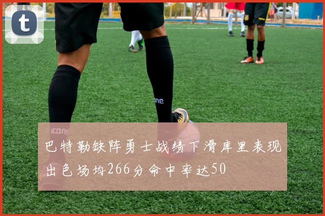 巴特勒缺阵勇士战绩下滑库里表现出色场均266分命中率达50