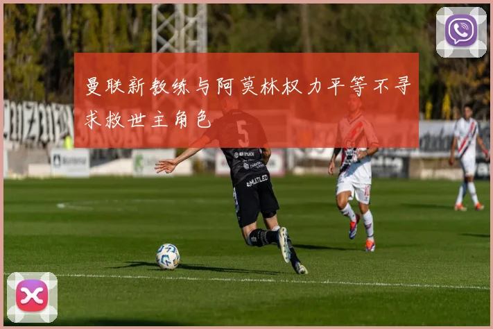 曼联新教练与阿莫林权力平等不寻求救世主角色
