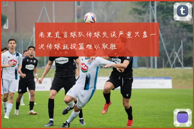 老里直言球队传球失误严重只靠一次传球就投篮难以取胜