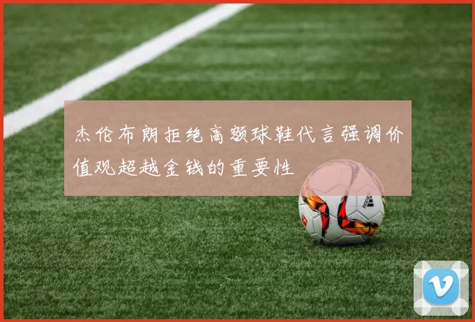 杰伦布朗拒绝高额球鞋代言强调价值观超越金钱的重要性