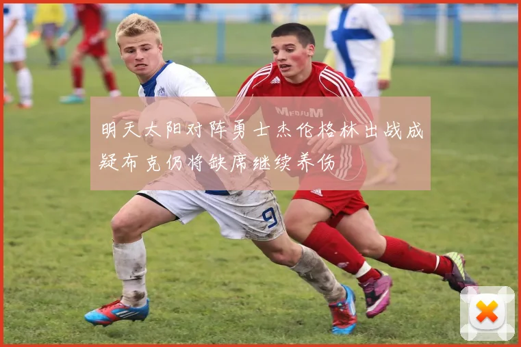 明天太阳对阵勇士杰伦格林出战成疑布克仍将缺席继续养伤