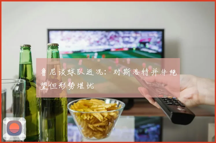 鲁尼谈球队近况：对斯洛特并非绝望但形势堪忧