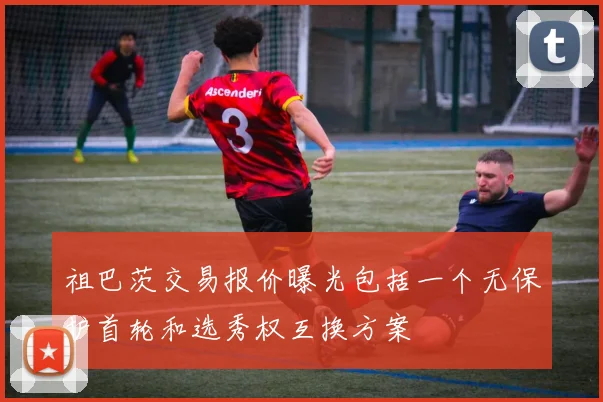 祖巴茨交易报价曝光包括一个无保护首轮和选秀权互换方案